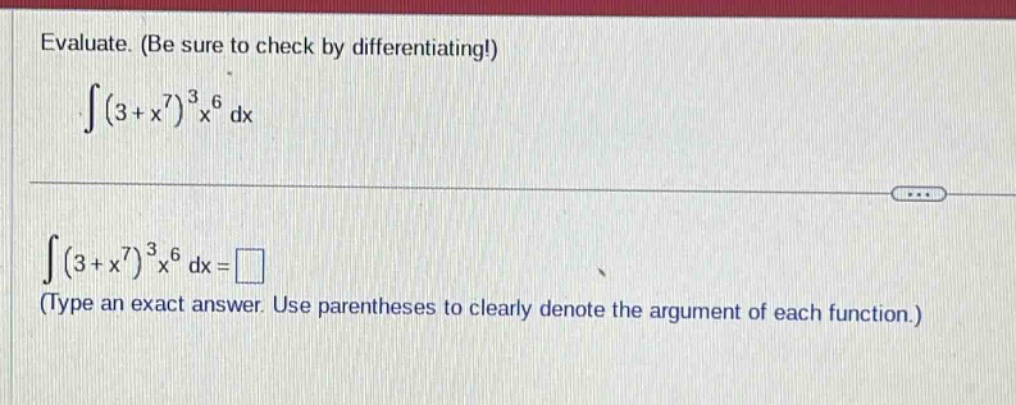 evaluate. (be sure to check by differentiating!) \n int(3 + x^{7})^{3}x^{6}mathrm{d}x \n int(3 + x^{7})^{3}x^{6}mathrm{d}x=square \n(type an exact answer. use parentheses to clearly denote the argument of each function.)