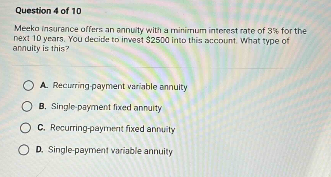 question 4 of 10\nmeeko insurance offers an annuity with a minimum interest rate of 3% for the next 10 years. you decide to invest $2500 into this account. what type of annuity is this?\na. recurring - payment variable annuity\nb. single - payment fixed annuity\nc. recurring - payment fixed annuity\nd. single - payment variable annuity