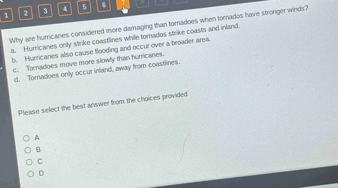 why are hurricanes considered more damaging than tornadoes when tornadoes have stronger winds?\na. hurricanes only strike coastlines while tornadoes strike coasts and inland.\nb. hurricanes also cause flooding and occur over a broader area.\nc. tornadoes move more slowly than hurricanes.\nd. tornadoes only occur inland, away from coastlines.\nplease select the best answer from the choices provided\n○ a\n○ b\n○ c\n○ d