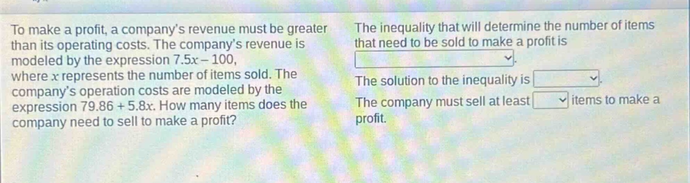 to make a profit, a company’s revenue must be greater than its operating costs. the company’s revenue is modeled by the expression 7.5x - 100, where x represents the number of items sold. the company’s operation costs are modeled by the expression 79.86 + 5.8x. how many items does the company need to sell to make a profit? the inequality that will determine the number of items that need to be sold to make a profit is. the solution to the inequality is. the company must sell at least items to make a profit.