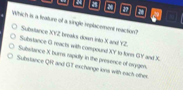 which is a feature of a single - replacement reaction?\nsubstance xyz breaks down into x and yz.\nsubstance g reacts with compound xy to form gy and x.\nsubstance x burns rapidly in the presence of oxygen.\nsubstance qr and gt exchange ions with each other.