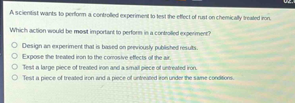 a scientist wants to perform a controlled experiment to test the effect of rust on chemically treated iron. which action would be most important to perform in a controlled experiment? design an experiment that is based on previously published results. expose the treated iron to the corrosive effects of the air. test a large piece of treated iron and a small piece of untreated iron. test a piece of treated iron and a piece of untreated iron under the same conditions.