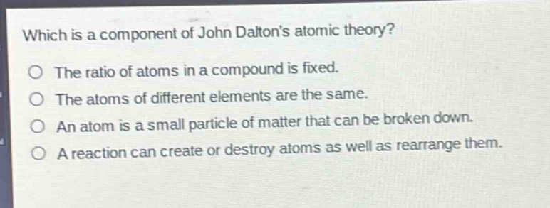 which is a component of john daltons atomic theory?\nthe ratio of atoms in a compound is fixed.\nthe atoms of different elements are the same.\nan atom is a small particle of matter that can be broken down.\na reaction can create or destroy atoms as well as rearrange them.