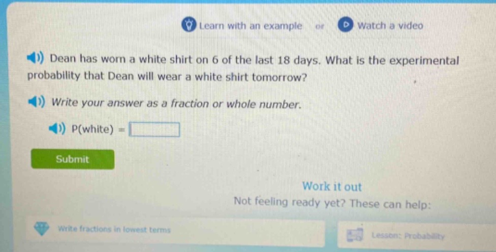 dean has worn a white shirt on 6 of the last 18 days. what is the experimental probability that dean will wear a white shirt tomorrow? write your answer as a fraction or whole number. p(white) =