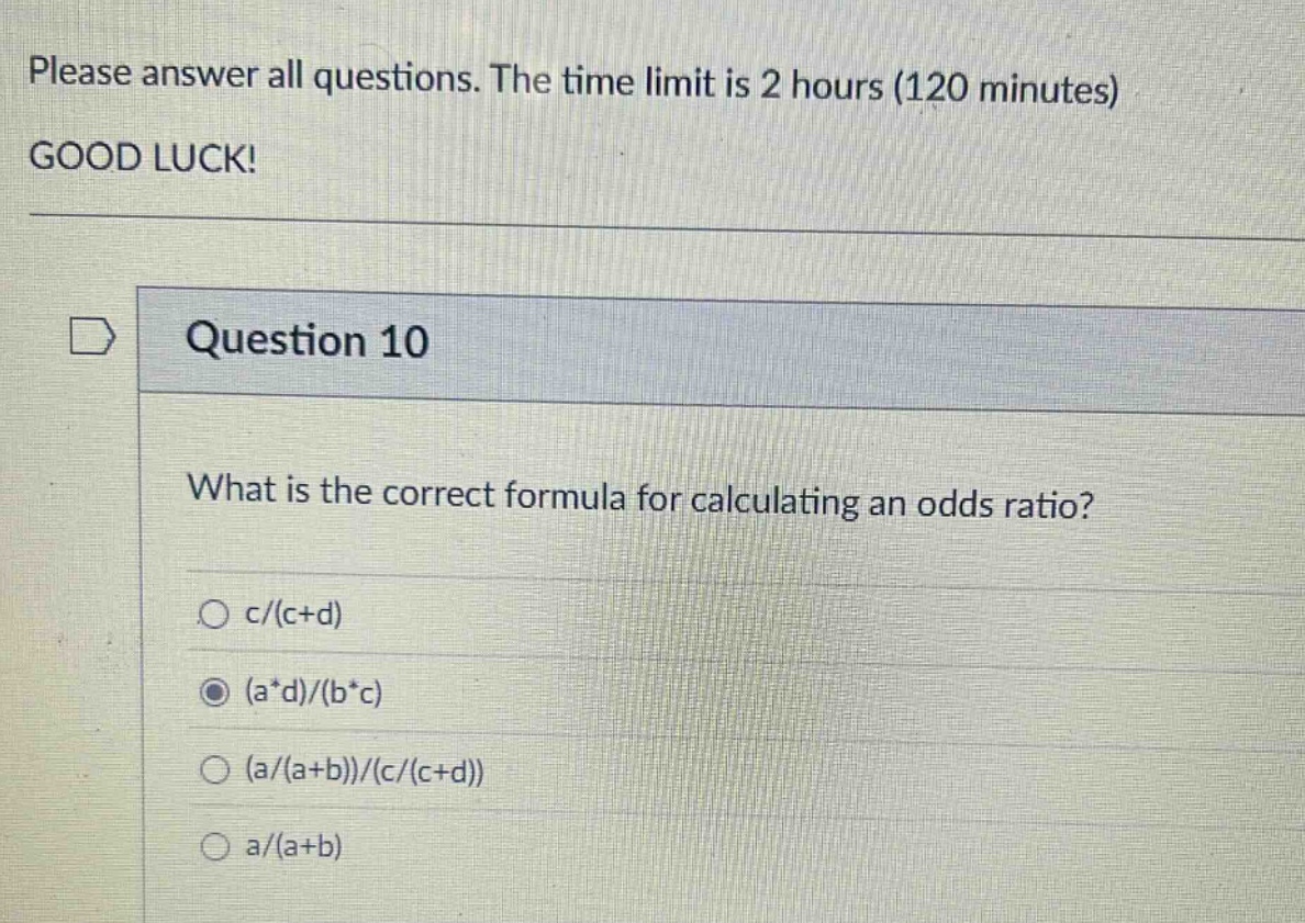 please answer all questions. the time limit is 2 hours (120 minutes) good luck! question 10 what is the correct formula for calculating an odds ratio? c/(c + d) (a*d)/(b*c) (a/(a + b))/(c/(c + d)) a/(a + b)