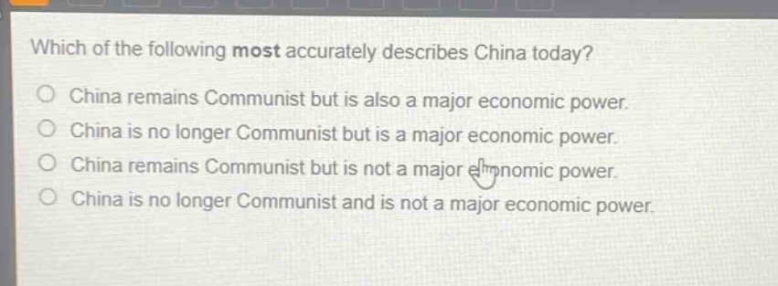 which of the following most accurately describes china today?\nchina remains communist but is also a major economic power.\nchina is no longer communist but is a major economic power.\nchina remains communist but is not a major economic power.\nchina is no longer communist and is not a major economic power.