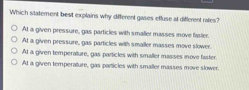 which statement best explains why different gases effuse at different rates?\nat a given pressure, gas particles with smaller masses move faster.\nat a given pressure, gas particles with smaller masses move slower.\nat a given temperature, gas particles with smaller masses move faster.\nat a given temperature, gas particles with smaller masses move slower.