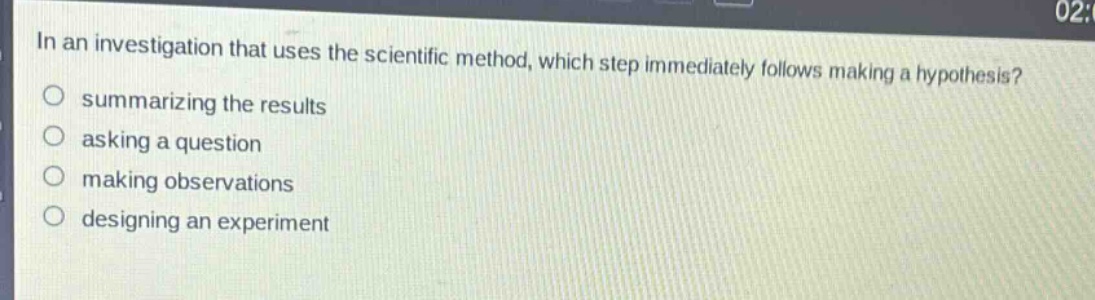 in an investigation that uses the scientific method, which step immediately follows making a hypothesis?\no summarizing the results\no asking a question\no making observations\no designing an experiment