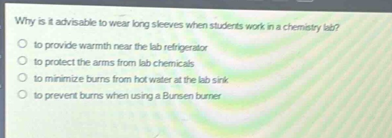 why is it advisable to wear long sleeves when students work in a chemistry lab?\no to provide warmth near the lab refrigerator\no to protect the arms from lab chemicals\no to minimize burns from hot water at the lab sink\no to prevent burns when using a bunsen burner