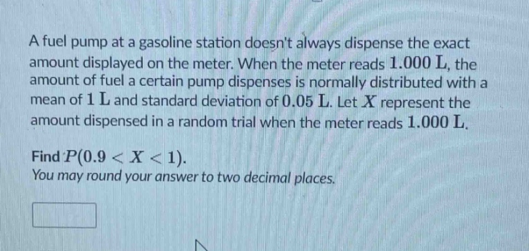 a fuel pump at a gasoline station doesnt always dispense the exact amount displayed on the meter. when the meter reads 1.000 l, the amount of fuel a certain pump dispenses is normally distributed with a mean of 1 l and standard deviation of 0.05 l. let (x) represent the amount dispensed in a random trial when the meter reads 1.000 l. find (p(0.9 < x < 1)). you may round your answer to two decimal places.