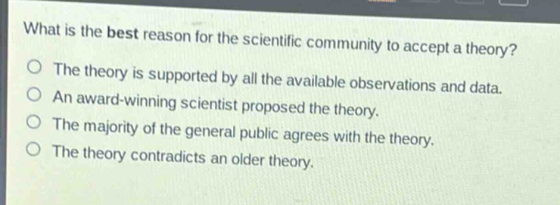 what is the best reason for the scientific community to accept a theory?\nthe theory is supported by all the available observations and data.\nan award - winning scientist proposed the theory.\nthe majority of the general public agrees with the theory.\nthe theory contradicts an older theory.