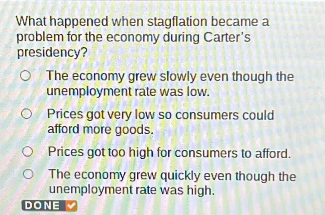 what happened when stagflation became a problem for the economy during carters presidency?\nthe economy grew slowly even though the unemployment rate was low.\nprices got very low so consumers could afford more goods.\nprices got too high for consumers to afford.\nthe economy grew quickly even though the unemployment rate was high.