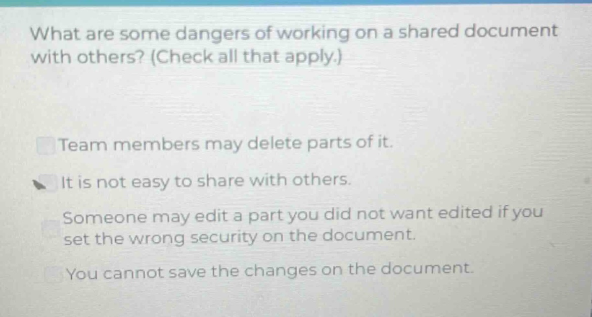 what are some dangers of working on a shared document with others? (check all that apply.)\nteam members may delete parts of it.\nit is not easy to share with others.\nsomeone may edit a part you did not want edited if you set the wrong security on the document.\nyou cannot save the changes on the document.