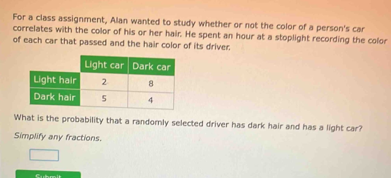 for a class assignment, alan wanted to study whether or not the color of a persons car correlates with the color of his or her hair. he spent an hour at a stoplight recording the color of each car that passed and the hair color of its driver.\n\n| |light car|dark car|\n|--|--|--|\n|light hair|2|8|\n|dark hair|5|4|\n\nwhat is the probability that a randomly selected driver has dark hair and has a light car?\nsimplify any fractions.
