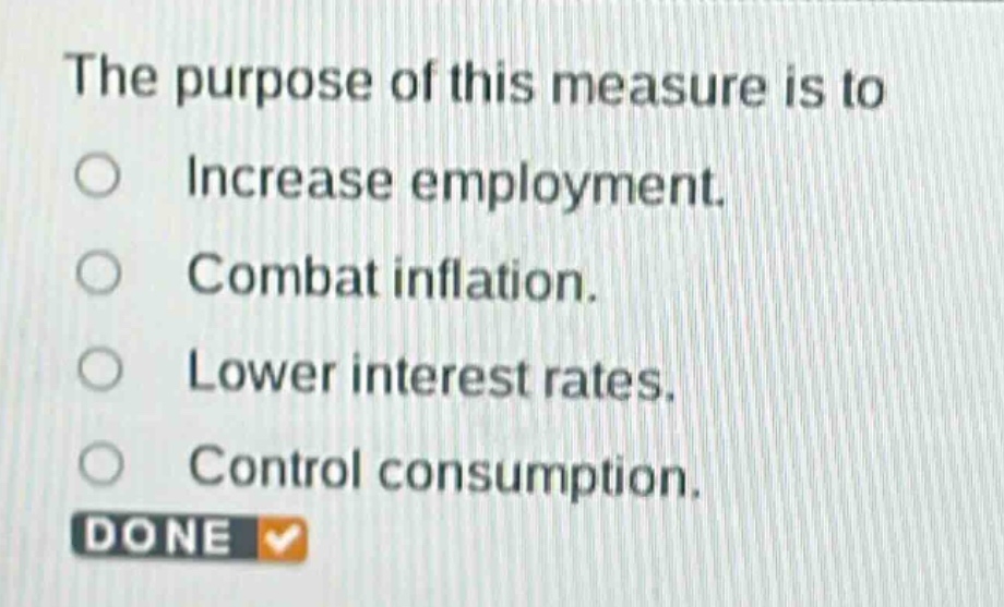 the purpose of this measure is to\n○ increase employment.\n○ combat inflation.\n○ lower interest rates.\n○ control consumption.\ndone