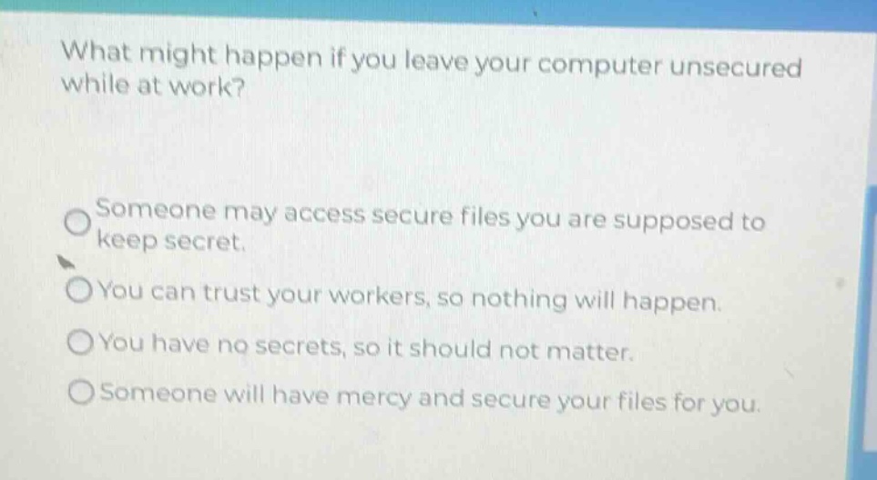 what might happen if you leave your computer unsecured while at work?\n\nsomeone may access secure files you are supposed to keep secret.\nyou can trust your workers, so nothing will happen.\nyou have no secrets, so it should not matter.\nsomeone will have mercy and secure your files for you.