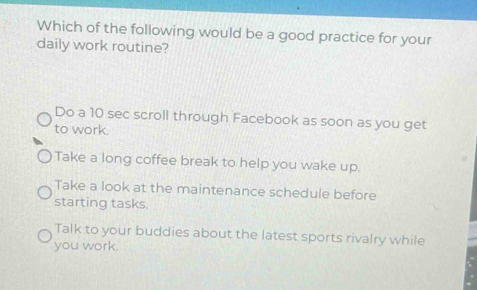 which of the following would be a good practice for your daily work routine?\ndo a 10 sec scroll through facebook as soon as you get to work.\ntake a long coffee break to help you wake up.\ntake a look at the maintenance schedule before starting tasks.\ntalk to your buddies about the latest sports rivalry while you work.