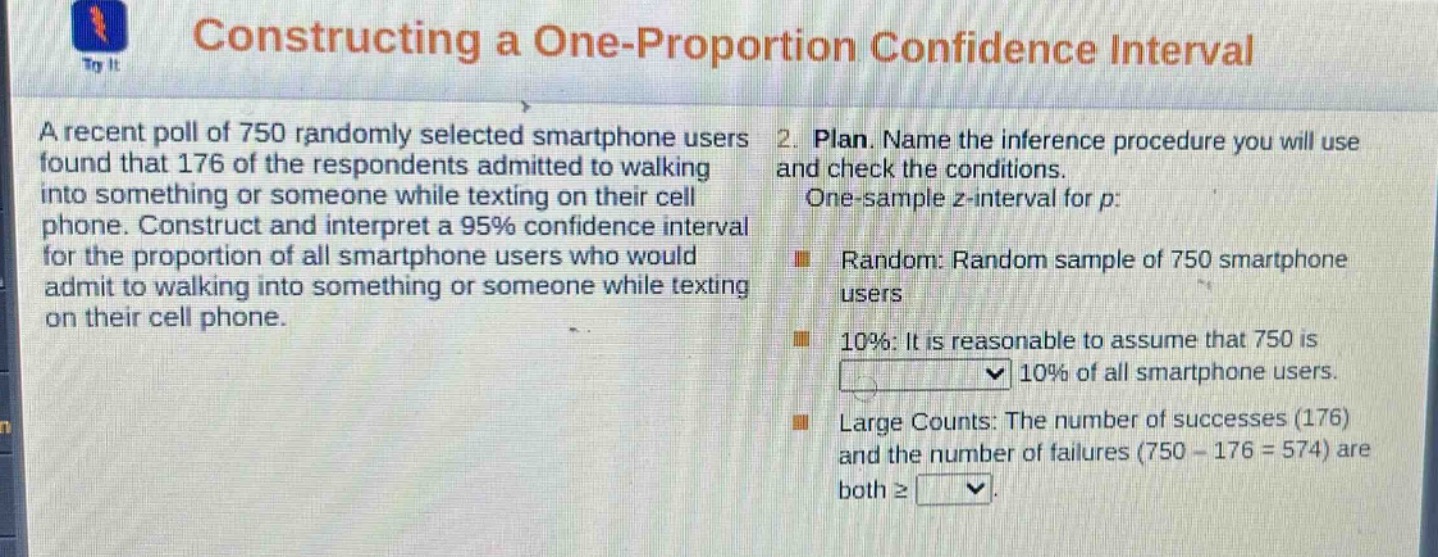 constructing a one - proportion confidence interval\na recent poll of 750 randomly selected smartphone users found that 176 of the respondents admitted to walking into something or someone while texting on their cell phone. construct and interpret a 95% confidence interval for the proportion of all smartphone users who would admit to walking into something or someone while texting on their cell phone.\n2. plan. name the inference procedure you will use and check the conditions.\none - sample z - interval for p:\nrandom: random sample of 750 smartphone users\n10%: it is reasonable to assume that 750 is 10% of all smartphone users.\nlarge counts: the number of successes (176) and the number of failures (750 - 176 = 574) are both ≥