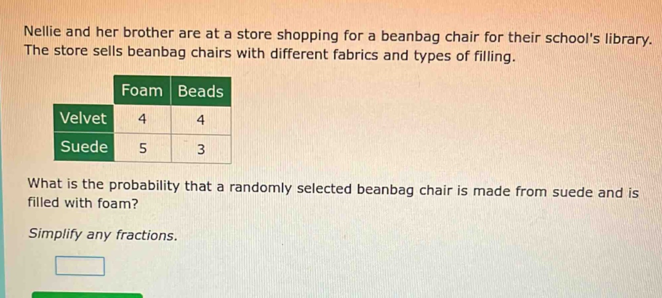 nellie and her brother are at a store shopping for a beanbag chair for their schools library. the store sells beanbag chairs with different fabrics and types of filling.\n| |foam|beads|\n|--|--|--|\n|velvet|4|4|\n|suede|5|3|\nwhat is the probability that a randomly selected beanbag chair is made from suede and is filled with foam?\nsimplify any fractions.