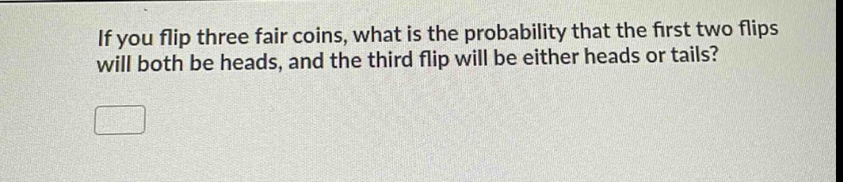 if you flip three fair coins, what is the probability that the first two flips will both be heads, and the third flip will be either heads or tails?