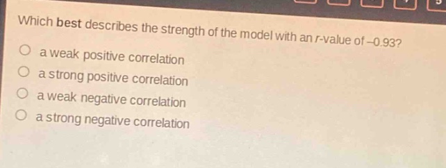 which best describes the strength of the model with an r - value of - 0.93?\n a weak positive correlation\n a strong positive correlation\n a weak negative correlation\n a strong negative correlation
