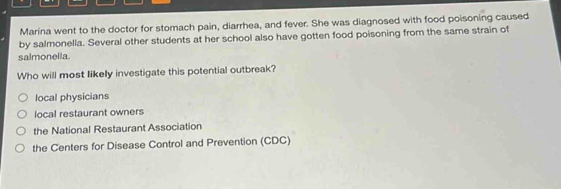 marina went to the doctor for stomach pain, diarrhea, and fever. she was diagnosed with food poisoning caused by salmonella. several other students at her school also have gotten food poisoning from the same strain of salmonella.\nwho will most likely investigate this potential outbreak?\no local physicians\no local restaurant owners\no the national restaurant association\no the centers for disease control and prevention (cdc)