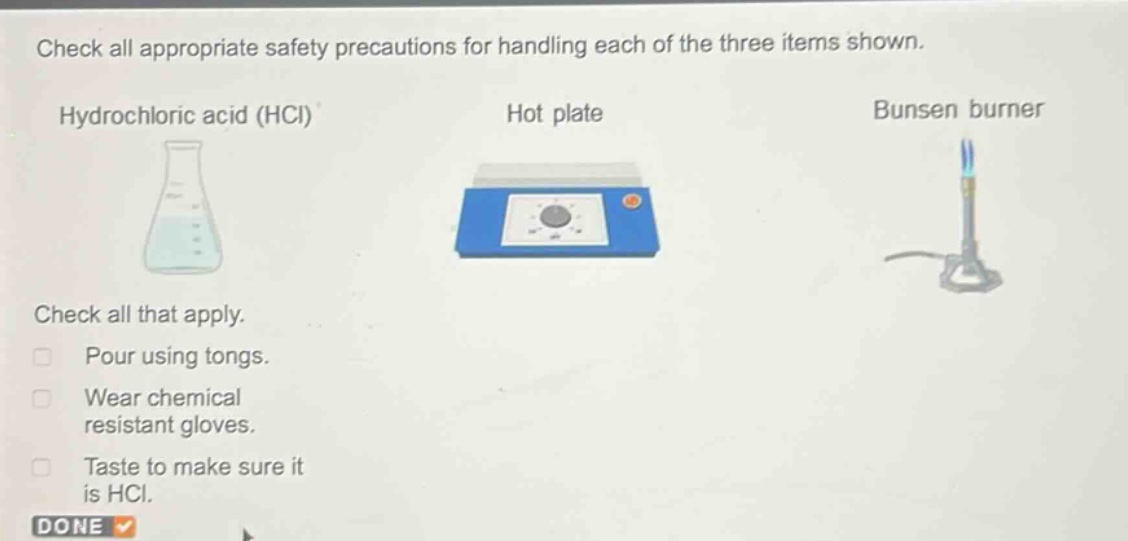 check all appropriate safety precautions for handling each of the three items shown.\nhydrochloric acid (hcl) hot plate bunsen burner\ncheck all that apply.\npour using tongs.\nwear chemical resistant gloves.\ntaste to make sure it is hcl.\ndone