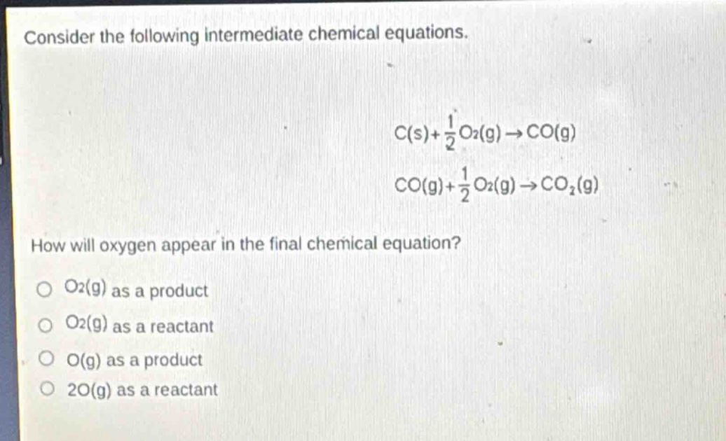 consider the following intermediate chemical equations.\n c(s)+\frac{1}{2}o_2(g)\rightarrow co(g) \n co(g)+\frac{1}{2}o_2(g)\rightarrow co_2(g) \nhow will oxygen appear in the final chemical equation?\no (o_2(g)) as a product\no (o_2(g)) as a reactant\no (o(g)) as a product\no (2o(g)) as a reactant