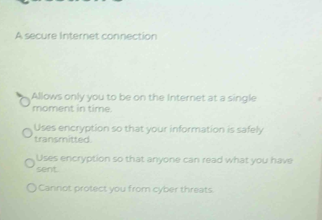 a secure internet connection\nallows only you to be on the internet at a single moment in time.\nuses encryption so that your information is safely transmitted.\nuses encryption so that anyone can read what you have sent.\ncannot protect you from cyber threats.