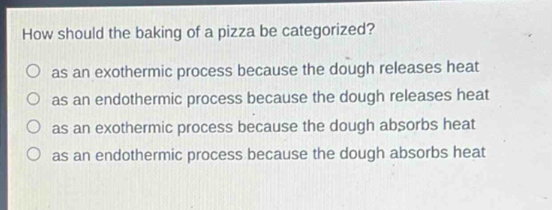 how should the baking of a pizza be categorized?\no as an exothermic process because the dough releases heat\no as an endothermic process because the dough releases heat\no as an exothermic process because the dough absorbs heat\no as an endothermic process because the dough absorbs heat