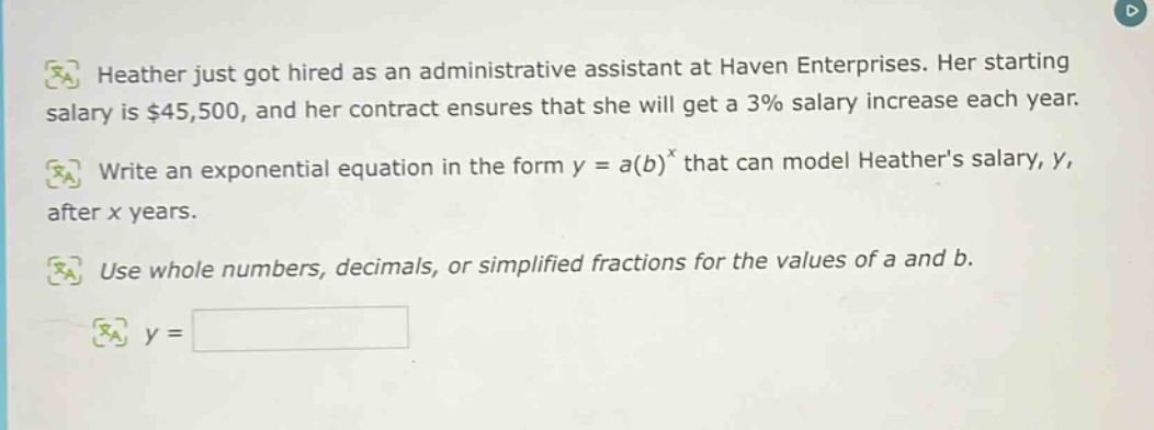heather just got hired as an administrative assistant at haven enterprises. her starting salary is $45,500, and her contract ensures that she will get a 3% salary increase each year. write an exponential equation in the form y = a(b)^x that can model heathers salary, y, after x years. use whole numbers, decimals, or simplified fractions for the values of a and b. y =