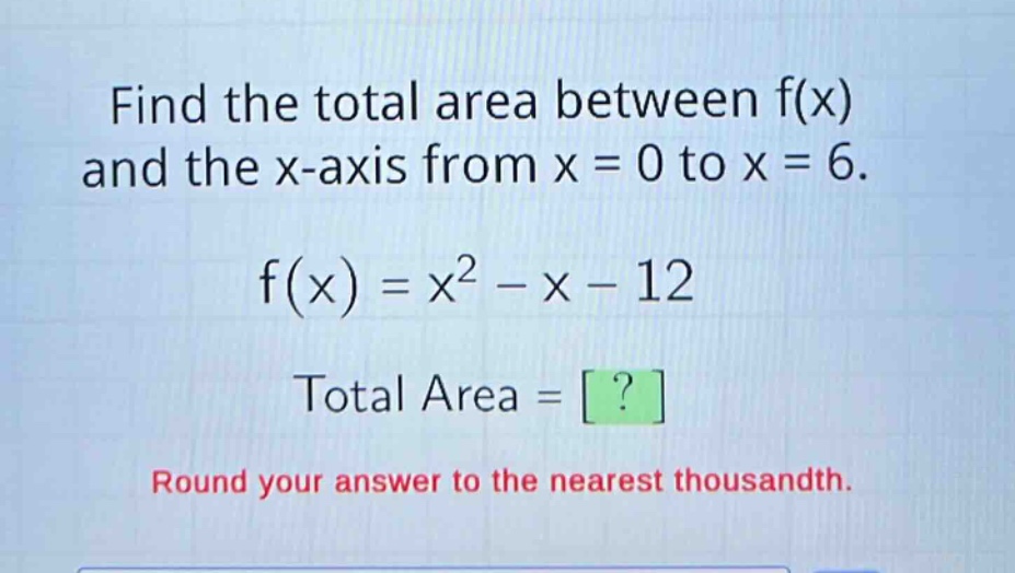 find the total area between f(x) and the x - axis from x = 0 to x = 6.\nf(x)=x^{2}-x - 12\ntotal area = ?\nround your answer to the nearest thousandth.