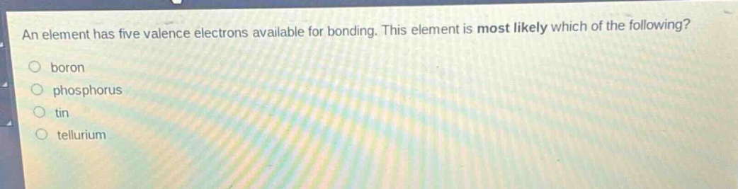 an element has five valence electrons available for bonding. this element is most likely which of the following?\n○ boron\n○ phosphorus\n○ tin\n○ tellurium