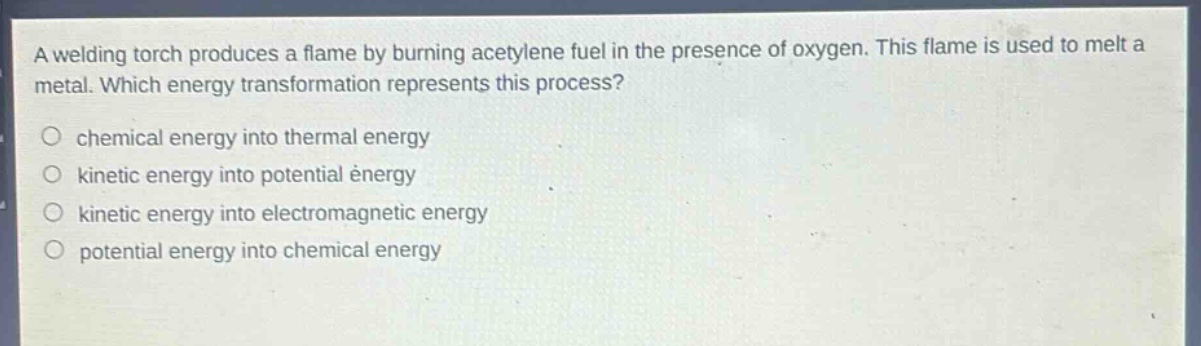 a welding torch produces a flame by burning acetylene fuel in the presence of oxygen. this flame is used to melt a metal. which energy transformation represents this process?\nchemical energy into thermal energy\nkinetic energy into potential energy\nkinetic energy into electromagnetic energy\npotential energy into chemical energy