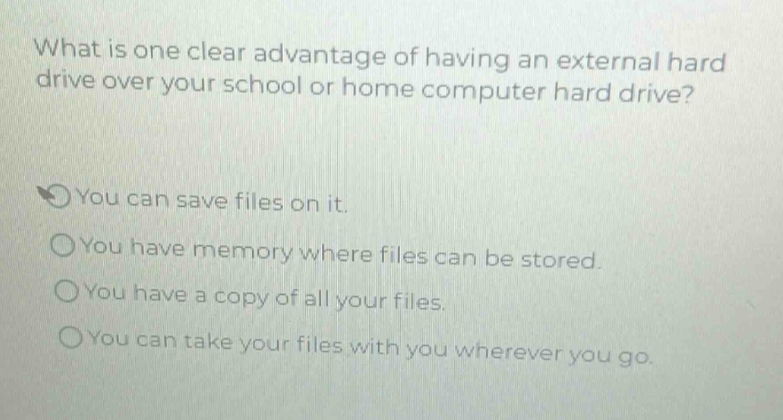 what is one clear advantage of having an external hard drive over your school or home computer hard drive?\nyou can save files on it.\nyou have memory where files can be stored.\nyou have a copy of all your files.\nyou can take your files with you wherever you go.