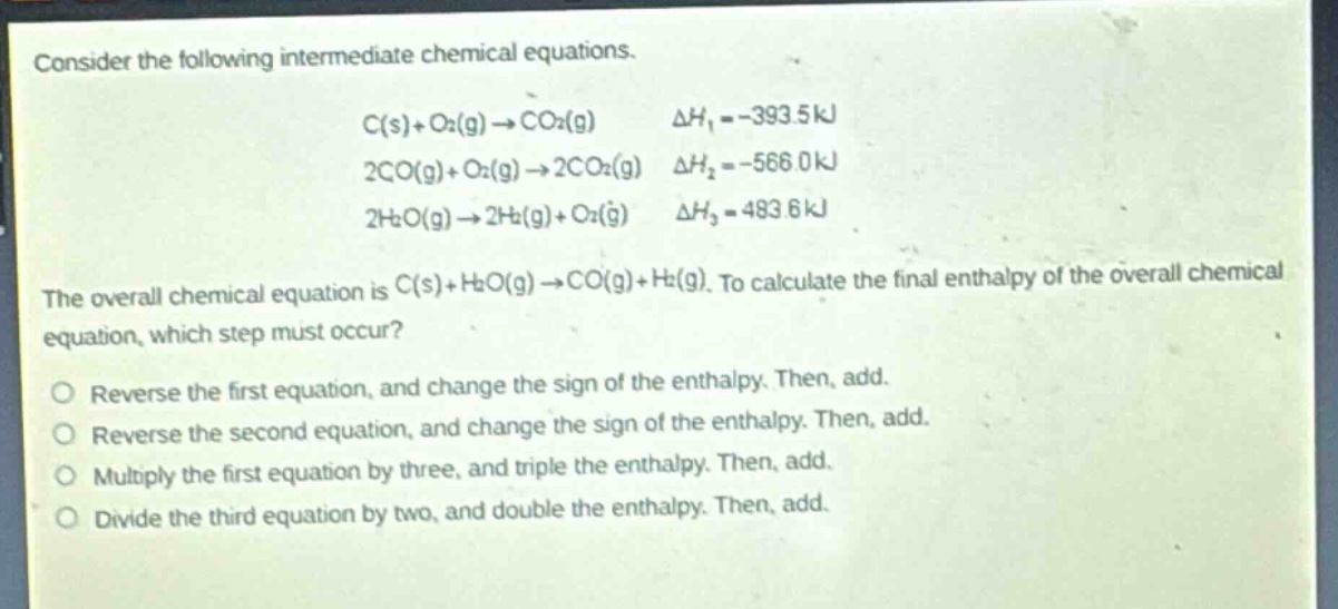 consider the following intermediate chemical equations.\nc(s)+o₂(g)→co₂(g) δh₁ = -393.5kj\n2co(g)+o₂(g)→2co₂(g) δh₂ = -566.0kj\n2h₂o(g)→2h₂(g)+o₂(g) δh₃ = 483.6kj\nthe overall chemical equation is c(s)+h₂o(g)→co(g)+h₂(g). to calculate the final enthalpy of the overall chemical equation, which step must occur?\nreverse the first equation, and change the sign of the enthalpy. then, add.\nreverse the second equation, and change the sign of the enthalpy. then, add.\nmultiply the first equation by three, and triple the enthalpy. then, add.\ndivide the third equation by two, and double the enthalpy. then, add.