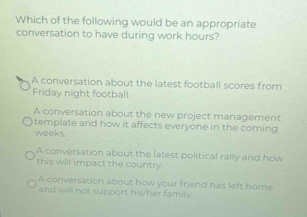 which of the following would be an appropriate conversation to have during work hours?\na conversation about the latest football scores from friday night football.\na conversation about the new project management template and how it affects everyone in the coming weeks.\na conversation about the latest political rally and how this will impact the country.\na conversation about how your friend has left home and will not support his/her family.