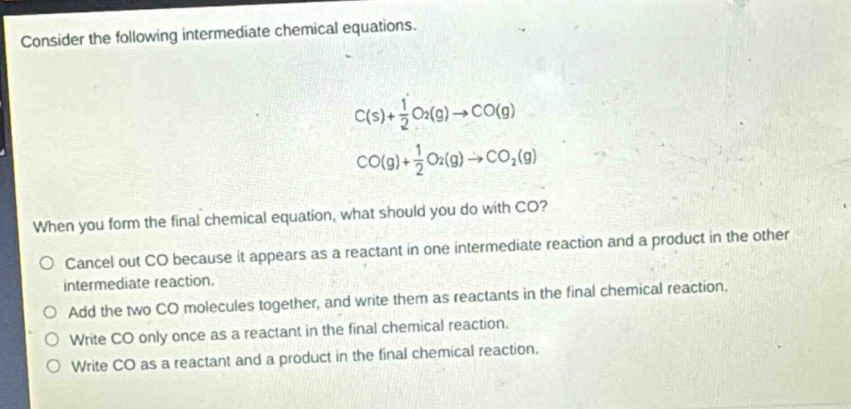consider the following intermediate chemical equations.\n c(s)+\frac{1}{2}o_2(g)\rightarrow co(g) \n co(g)+\frac{1}{2}o_2(g)\rightarrow co_2(g) \nwhen you form the final chemical equation, what should you do with co?\ncancel out co because it appears as a reactant in one intermediate reaction and a product in the other intermediate reaction.\nadd the two co molecules together, and write them as reactants in the final chemical reaction.\nwrite co only once as a reactant in the final chemical reaction.\nwrite co as a reactant and a product in the final chemical reaction.