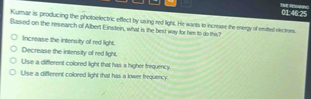 kumar is producing the photoelectric effect by using red light. he wants to increase the energy of emitted electrons. based on the research of albert einstein, what is the best way for him to do this?\no increase the intensity of red light.\no decrease the intensity of red light.\no use a different colored light that has a higher frequency.\no use a different colored light that has a lower frequency.