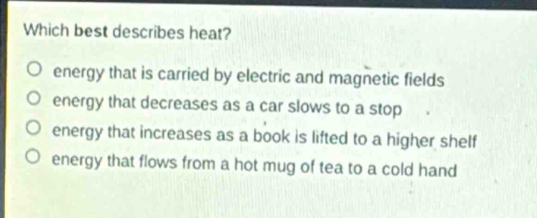 which best describes heat?\no energy that is carried by electric and magnetic fields\no energy that decreases as a car slows to a stop\no energy that increases as a book is lifted to a higher shelf\no energy that flows from a hot mug of tea to a cold hand
