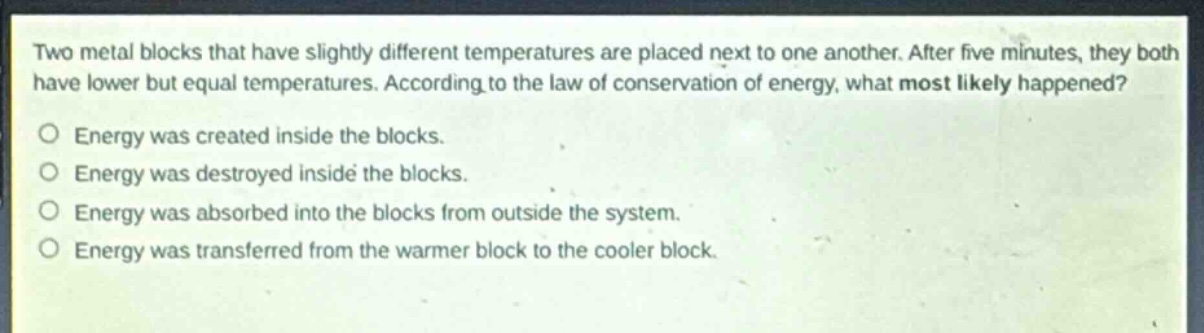 two metal blocks that have slightly different temperatures are placed next to one another. after five minutes, they both have lower but equal temperatures. according to the law of conservation of energy, what most likely happened?\no energy was created inside the blocks.\no energy was destroyed inside the blocks.\no energy was absorbed into the blocks from outside the system.\no energy was transferred from the warmer block to the cooler block.