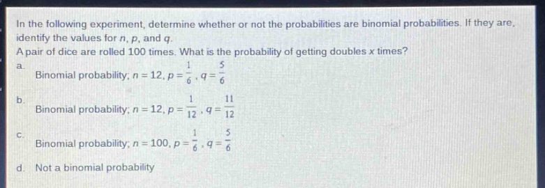 in the following experiment, determine whether or not the probabilities are binomial probabilities. if they are, identify the values for n, p, and q. a pair of dice are rolled 100 times. what is the probability of getting doubles x times? a. binomial probability; n = 12, p = 1/6, q = 5/6 b. binomial probability; n = 12, p = 1/12, q = 11/12 c. binomial probability; n = 100, p = 1/6, q = 5/6 d. not a binomial probability