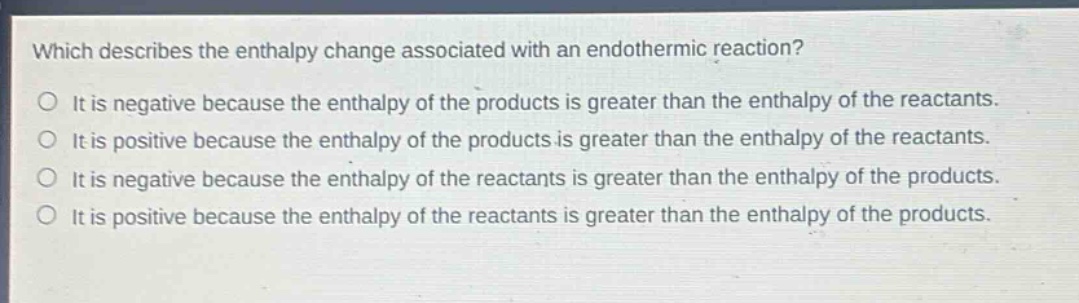 which describes the enthalpy change associated with an endothermic reaction?\no it is negative because the enthalpy of the products is greater than the enthalpy of the reactants.\no it is positive because the enthalpy of the products is greater than the enthalpy of the reactants.\no it is negative because the enthalpy of the reactants is greater than the enthalpy of the products.\no it is positive because the enthalpy of the reactants is greater than the enthalpy of the products.