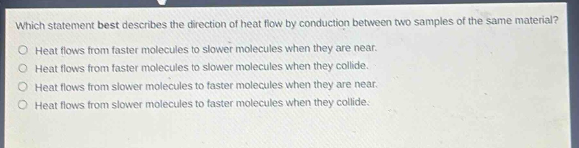 which statement best describes the direction of heat flow by conduction between two samples of the same material?\no heat flows from faster molecules to slower molecules when they are near.\no heat flows from faster molecules to slower molecules when they collide.\no heat flows from slower molecules to faster molecules when they are near.\no heat flows from slower molecules to faster molecules when they collide.
