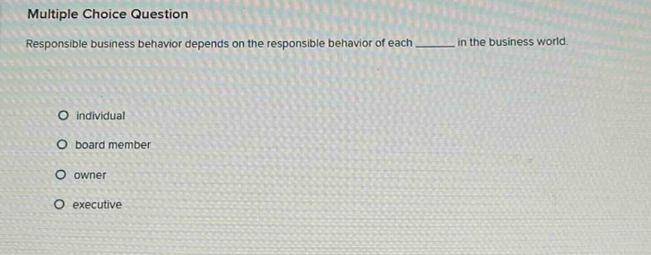 multiple choice question\nresponsible business behavior depends on the responsible behavior of each ______ in the business world.\no individual\no board member\no owner\no executive