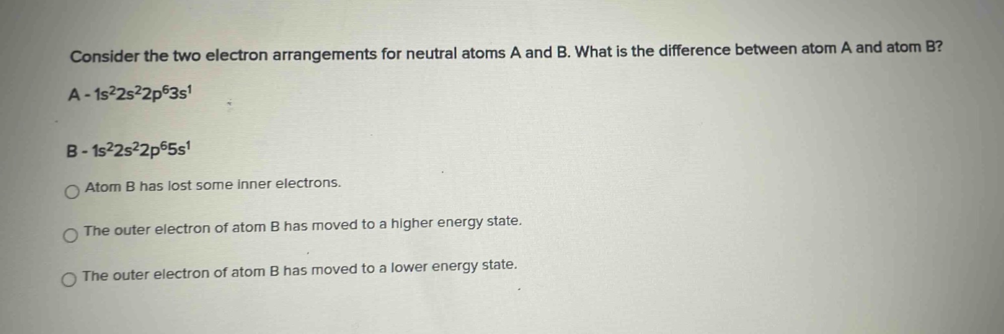consider the two electron arrangements for neutral atoms a and b. what is the difference between atom a and atom b? a - 1s²2s²2p⁶3s¹ b - 1s²2s²2p⁶5s¹ atom b has lost some inner electrons. the outer electron of atom b has moved to a higher energy state. the outer electron of atom b has moved to a lower energy state.