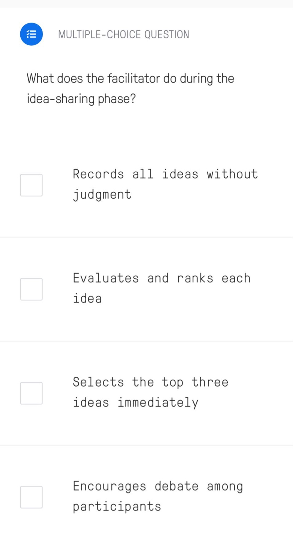 multiple - choice question\nwhat does the facilitator do during the idea - sharing phase?\nrecords all ideas without judgment\nevaluates and ranks each idea\nselects the top three ideas immediately\nencourages debate among participants