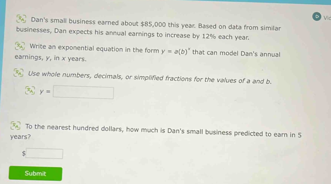 dans small business earned about $85,000 this year. based on data from similar businesses, dan expects his annual earnings to increase by 12% each year. write an exponential equation in the form y = a(b)^x that can model dans annual earnings, y, in x years. use whole numbers, decimals, or simplified fractions for the values of a and b. y = to the nearest hundred dollars, how much is dans small business predicted to earn in 5 years? $