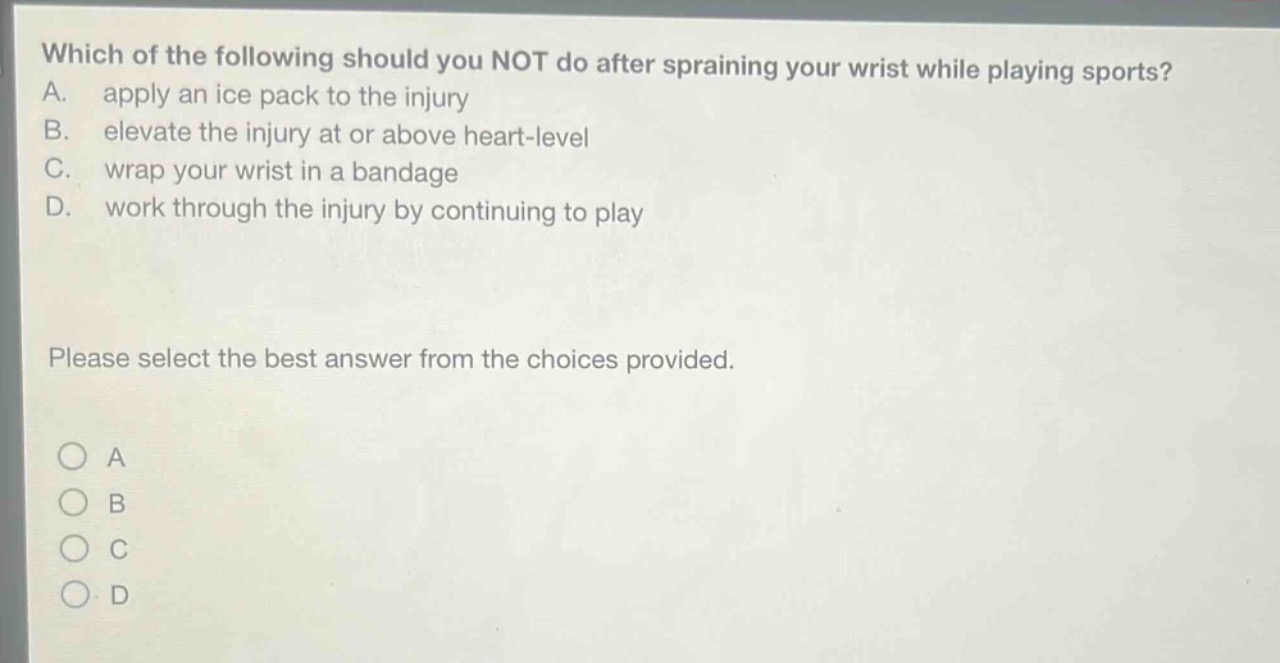 which of the following should you not do after spraining your wrist while playing sports? a. apply an ice pack to the injury b. elevate the injury at or above heart - level c. wrap your wrist in a bandage d. work through the injury by continuing to play please select the best answer from the choices provided.