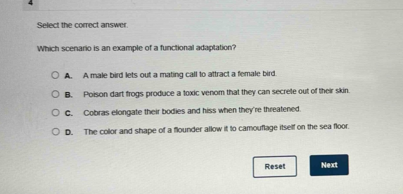 select the correct answer. which scenario is an example of a functional adaptation? a. a male bird lets out a mating call to attract a female bird. b. poison dart frogs produce a toxic venom that they can secrete out of their skin. c. cobras elongate their bodies and hiss when they’re threatened. d. the color and shape of a flounder allow it to camouflage itself on the sea floor.